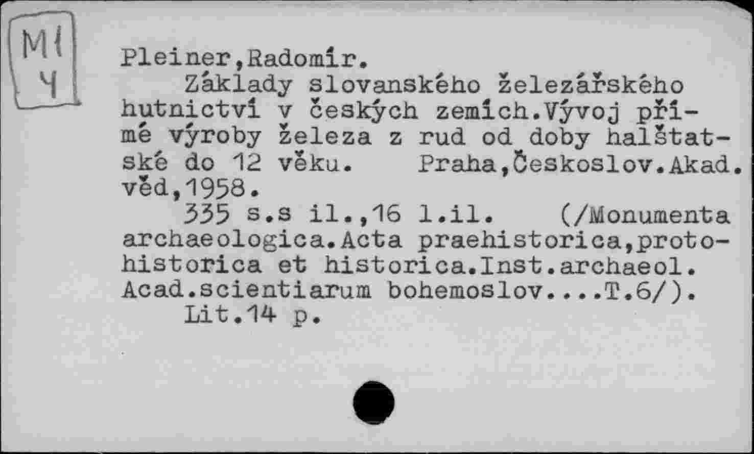 ﻿Pleiner,Radomir.
Zaklady slovanskêho zelezârského hutnictvi y ceskych zemich.Vyvoj primé vyroby zeleza z rud od doby halStat-skc do 12 veku. Praha,Ôeskoslov.Akad. véd,1958.
335 s.s il.,16 l.il. (/Monumenta archaeologica.Acta praehistorica,proto-historica et historica.Inst.archaeol. Acad.scientіarum bohemoslov....T.6/).
Lit.14 p.